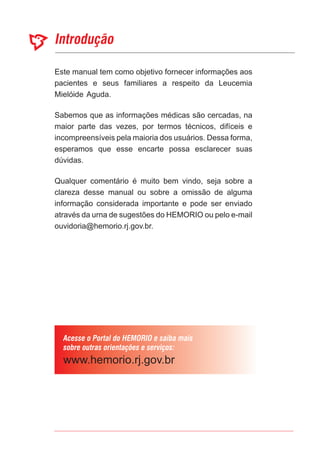 Este manual tem como objetivo fornecer informações aos
pacientes e seus familiares a respeito da Leucemia
Mielóide Aguda.
Sabemos que as informações médicas são cercadas, na
maior parte das vezes, por termos técnicos, difíceis e
incompreensíveis pela maioria dos usuários. Dessa forma,
esperamos que esse encarte possa esclarecer suas
dúvidas.
Qualquer comentário é muito bem vindo, seja sobre a
clareza desse manual ou sobre a omissão de alguma
informação considerada importante e pode ser enviado
através da urna de sugestões do HEMORIO ou pelo e-mail
ouvidoria@hemorio.rj.gov.br.
 