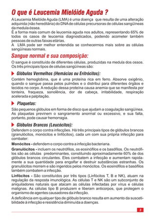 Defendem o corpo contra infecções. Há três principais tipos de glóbulos brancos
(granulócitos, monócitos e linfócitos), cada um com sua própria infecção para
combater:
defendem o corpo contra a infecção bacteriana.
incluem os neutrófilos, os eosinófilos e os basófilos. Os neutrófi-
los são as células predominantes, constituindo aproximadamente 60% de dos
glóbulos brancos circulantes. Eles combatem a infecção e aumentam rapida-
mente a sua quantidade para engolfar e destruir substâncias estranhas. Os
granulócitos morrem e são ingeridos pelos monócitos. Os eosinófilos e basófilos
também combatem a infecção.
São constituídos por três tipos (Linfócitos T, B e NK), atuam na
regulação da resposta imunológica. As células T e NK são um subconjunto de
aniquiladores naturais que atacam as células infectadas por vírus e células
malignas. As células tipo B produzem e liberam anticorpos, que protegem o
organismo de agentes causadores da infecção.
A deficiência em qualquer tipo de glóbulo branco resulta em aumento da susceti-
bilidade à infecção e resistência diminuída a doenças.
Monócitos -
Granulócitos -
Linfócitos -
A Leucemia Mielóide Aguda (LMA) é uma doença que resulta de uma alteração
adquirida (não hereditária) do DNAde células precursoras de células sangüíneas
da medula óssea.
É a forma mais comum de leucemia aguda nos adultos, representando 65% de
todos os casos de leucemia diagnosticados, podendo acometer também
pessoas de outras faixas etárias.
A LMA pode ser melhor entendida se conhecermos mais sobre as células
sangüíneas normais.
O sangue é constituído de diferentes células, produzidas na medula dos ossos.
Os três principais tipos de células sangüíneas são:
Contém hemoglobina, que é uma proteína rica em ferro. Absorve oxigênio,
quando o sangue passa pelos pulmões e o distribui para diferentes órgãos e
tecidos no corpo. A redução dessa proteína causa anemia que se manifesta por
tonteira, fraqueza, sonolência, dor de cabeça, irritabilidade, respiração
acelerada e palpitação.
São pequenos glóbulos em forma de disco que ajudam a coagulação sangüínea.
As plaquetas previnem o sangramento anormal ou excessivo, e sua falta,
portanto, pode causar hemorragia.
 