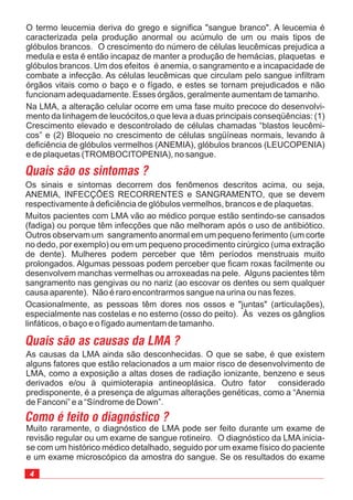 Muito raramente, o diagnóstico de LMA pode ser feito durante um exame de
revisão regular ou um exame de sangue rotineiro. O diagnóstico da LMA inicia-
se com um histórico médico detalhado, seguido por um exame físico do paciente
e um exame microscópico da amostra do sangue. Se os resultados do exame
O termo leucemia deriva do grego e significa "sangue branco". A leucemia é
caracterizada pela produção anormal ou acúmulo de um ou mais tipos de
glóbulos brancos. O crescimento do número de células leucêmicas prejudica a
medula e esta é então incapaz de manter a produção de hemácias, plaquetas e
glóbulos brancos. Um dos efeitos é anemia, o sangramento e a incapacidade de
combate a infecção. As células leucêmicas que circulam pelo sangue infiltram
órgãos vitais como o baço e o fígado, e estes se tornam prejudicados e não
funcionam adequadamente. Esses órgãos, geralmente aumentam de tamanho.
Na LMA, a alteração celular ocorre em uma fase muito precoce do desenvolvi-
mento da linhagem de leucócitos,o que leva a duas principais conseqüências: (1)
Crescimento elevado e descontrolado de células chamadas “blastos leucêmi-
cos” e (2) Bloqueio no crescimento de células sngüíneas normais, levando à
deficiência de glóbulos vermelhos (ANEMIA), glóbulos brancos (LEUCOPENIA)
e de plaquetas (TROMBOCITOPENIA), no sangue.
Os sinais e sintomas decorrem dos fenômenos descritos acima, ou seja,
ANEMIA, INFECÇÕES RECORRENTES e SANGRAMENTO, que se devem
respectivamente à deficiência de glóbulos vermelhos, brancos e de plaquetas.
Muitos pacientes com LMA vão ao médico porque estão sentindo-se cansados
(fadiga) ou porque têm infecções que não melhoram após o uso de antibiótico.
Outros observam um sangramento anormal em um pequeno ferimento (um corte
no dedo, por exemplo) ou em um pequeno procedimento cirúrgico (uma extração
de dente). Mulheres podem perceber que têm períodos menstruais muito
prolongados. Algumas pessoas podem perceber que ficam roxas facilmente ou
desenvolvem manchas vermelhas ou arroxeadas na pele. Alguns pacientes têm
sangramento nas gengivas ou no nariz (ao escovar os dentes ou sem qualquer
causa aparente). Não é raro encontrarmos sangue na urina ou nas fezes.
Ocasionalmente, as pessoas têm dores nos ossos e "juntas" (articulações),
especialmente nas costelas e no esterno (osso do peito). Às vezes os gânglios
linfáticos, o baço e o fígado aumentam de tamanho.
As causas da LMA ainda são desconhecidas. O que se sabe, é que existem
alguns fatores que estão relacionados a um maior risco de desenvolvimento de
LMA, como a exposição a altas doses de radiação ionizante, benzeno e seus
derivados e/ou à quimioterapia antineoplásica. Outro fator considerado
predisponente, é a presença de algumas alterações genéticas, como a “Anemia
de Fanconi” e a “Síndrome de Down”.
 