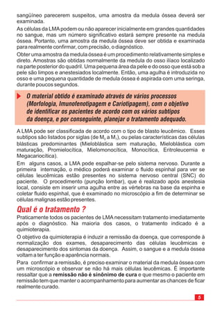 A LMA pode ser classificada de acordo com o tipo de blasto leucêmico. Esses
subtipos são listados por siglas (de M a M ), ou pelas características das células
blásticas predominantes (Mieloblástica sem maturação, Mieloblástica com
maturação, Promielocítica, Mielomonocítica, Monocítica, Eritroleucemia e
Megacariocítica).
Em alguns casos, a LMA pode espalhar-se pelo sistema nervoso. Durante a
primeira internação, o médico poderá examinar o fluido espinhal para ver se
células leucêmicas estão presentes no sistema nervoso central (SNC) do
paciente. O procedimento (punção lombar), que é realizado após anestesia
local, consiste em inserir uma agulha entre as vértebras na base da espinha e
coletar fluido espinhal, que é examinado no microscópio a fim de determinar se
células malignas estão presentes.
0 7
sangüíneo parecerem suspeitos, uma amostra da medula óssea deverá ser
examinada.
As células da LMApodem ou não aparecer inicialmente em grandes quantidades
no sangue, mas um número significativo estará sempre presente na medula
óssea. Portanto, uma amostra da medula óssea deve ser obtida e examinada
para realmente confirmar, com precisão, o diagnóstico.
Obter uma amostra da medula óssea é um procedimento relativamente simples e
direto. Amostras são obtidas normalmente da medula do osso ilíaco localizado
na parte posterior do quadril. Uma pequena área da pele e do osso que está sob a
pele são limpos e anestesiados localmente. Então, uma agulha é introduzida no
osso e uma pequena quantidade de medula óssea é aspirada com uma seringa,
durante poucos segundos.
Praticamente todos os pacientes de LMA necessitam tratamento imediatamente
após o diagnóstico. Na maioria dos casos, o tratamento indicado é a
quimioterapia.
O objetivo da quimioterapia é induzir a remissão da doença, que corresponde à
normalização dos exames, desaparecimento das células leucêmicas e
desaparecimento dos sintomas da doença. Assim, o sangue e a medula óssea
voltam a ter função e aparência normais.
Para confirmar a remissão, é preciso examinar o material da medula óssea com
um microscópio e observar se não há mais células leucêmicas. É importante
ressaltar que a e que mesmo o paciente em
remissão tem que manter o acompanhamento para aumentar as chances de ficar
realmente curado.
remissão não é sinônimo de cura
 