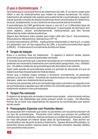 Quimioterapia é a principal forma de tratamento da LMA. É um termo usado para
referir o uso de medicamentos que matam as células leucêmicas. Às vezes,
tratamentos de radiação são usados para suplementar a quimioterapia, especial-
mente quando tumores de células leucêmicas forem encontrados em determina-
do local, isoladamente, ou se o sistema nervoso central estiver envolvido.
A quimioterapia da LMA geralmente requer o uso de 2 ou 3 diferentes tipos de
medicamentos combinados (poliquimioterapia). A associação de fármacos tem
como objetivo, utilizar, simultaneamente, medicamentos que têm formas
diferentes de matar células leucêmicas.
Alguns dos fármacos mais usadas para tratar LMA são: Ara-C, Daunorubicina,
Doxorubicina, Mitoxantrone, Idarubicina e VP-16
O ácido transretinóico (ATRA), medicamento relacionado à vitamina A, é usado
em pacientes com um tipo específico de LMA, a leucemia promielocitica aguda
(LMAM ). O tratamento é normalmente dividido em fases:3
Essa é a primeira fase do tratamento. O objetivo é destruir tantas células
anormais quanto for possível para obter remissão.
É durante esse período que o paciente necessita de um monitoramento rigoroso,
podendo ser necessário tratamento com transfusões sangüíneas e/ou antibióti-
cos. Os efeitos colaterais da quimioterapia são discutidos mais adiante.
Após cada sessão de quimioterapia existe um período de descanso em que se
espera que haja recuperação da medula óssea.
Assim que a medula óssea começa a funcionar normalmente, os pacientes
passam a se sentir melhor. Amostras da medula óssea e do sangue são recolhi-
das para saber se o tratamento teve sucesso.
Amaioria dos pacientes entra em remissão logo após o primeiro ou segundo ciclo
de quimioterapia e aqueles que não entram em remissão após o primeiro ciclo de
tratamento recebem mais quimioterapia.
O objetivo da terapia pós-remissão é manter esse estado, exterminando células
leucêmicas não detectadas que ainda possam existir no corpo. Há diferentes
formas de se fazer isso dependendo do esquema de quimioterapia que estiver
sendo usado.
As pesquisas têm mostrado que todos os pacientes com leucemia precisam de
um tipo de quimioterapia. Pacientes mais velhos que possam ter problemas
médicos tais como diabetes, doença cardíaca ou problemas pulmonares, podem
ter mais dificuldade em tolerar doses altas de quimioterapia. Eles devem ser
monitorados mais de perto durante o tratamento. Apesar dessas dificuldades, os
pacientes idosos podem esperar taxas de remissão similares àquelas obtidas
com pacientes mais jovens.
 