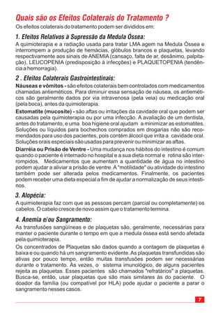 7
A quimioterapia e a radiação usada para tratar LMA agem na Medula Óssea e
interrompem a produção de hemácias, glóbulos brancos e plaquetas, levando
respectivamente aos sinais de ANEMIA (cansaço, falta de ar, desânimo, palpita-
ção), LEUCOPENIA (predisposição à infecções) e PLAQUETOPENIA (tendên-
cia a hemorragia).
Os efeitos colaterais do tratamento podem ser divididos em:
1. Efeitos Relativos à Supressão da Medula Óssea:
As transfusões sangüíneas e de plaquetas são, geralmente, necessárias para
manter o paciente durante o tempo em que a medula óssea está sendo afetada
pela quimioterapia.
Os concentrados de Plaquetas são dados quando a contagem de plaquetas é
baixa e ou quando há um sangramento evidente.As plaquetas transfundidas são
ativas por pouco tempo, então muitas transfusões podem ser necessárias
durante o tratamento. Às vezes, o sistema imunológico, de alguns pacientes
rejeita as plaquetas. Esses pacientes são chamados "refratários" a plaquetas.
Busca-se, então, usar plaquetas que são mais similares às do paciente. O
doador da família (ou compatível por HLA) pode ajudar o paciente a parar o
sangramento nesses casos.
Náuseas e vômitos -
Estomatite (mucosite) -
Diarréia ou Prisão de Ventre -
são efeitos colaterais bem controlados com medicamentos
chamadas antieméticos. Para diminuir essa sensação de náusea, os antieméti-
cos são geralmente dados por via intravenosa (pela veia) ou medicação oral
(pela boca), antes da quimioterapia.
são aftas ou irritações da cavidade oral que podem ser
causadas pela quimioterapia ou por uma infecção. A avaliação de um dentista,
antes do tratamento, e uma boa higiene oral ajudam a minimizar as estomatites.
Soluções ou líquidos para bochechos comprados em drogarias não são reco-
mendados para uso dos pacientes, pois contém álcool que irrita a cavidade oral.
Soluções orais especiais são usadas para prevenir ou minimizar as aftas.
Uma mudança nos hábitos do intestino é comum
quando o paciente é internado no hospital e a sua dieta normal e rotina são inter-
rompidos. Medicamentos que aumentam a quantidade de água no intestino
podem ajudar a aliviar a prisão de ventre. A "motilidade" ou atividade do intestino
também pode ser alterada pelos medicamentos. Finalmente, os pacientes
podem receber uma dieta especial a fim de ajudar a normalização de seus intesti-
nos.
A quimioterapia faz com que as pessoas percam (parcial ou completamente) os
cabelos. O cabelo cresce de novo assim que o tratamento termina.
 