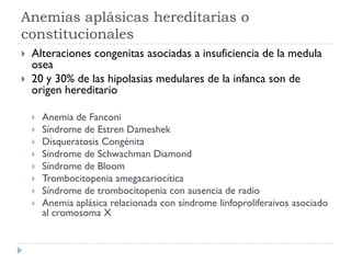 Anemias aplásicas hereditarias o
constitucionales
   Alteraciones congenitas asociadas a insuficiencia de la medula
    osea
   20 y 30% de las hipolasias medulares de la infanca son de
    origen hereditario

       Anemia de Fanconi
       Síndrome de Estren Dameshek
       Disqueratosis Congénita
       Síndrome de Schwachman Diamond
       Síndrome de Bloom
       Trombocitopenia amegacariocítica
       Síndrome de trombocitopenia con ausencia de radio
       Anemia aplásica relacionada con síndrome linfoproliferaivos asociado
        al cromosoma X
 