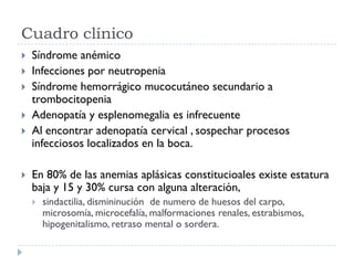 Cuadro clínico
   Síndrome anémico
   Infecciones por neutropenia
   Síndrome hemorrágico mucocutáneo secundario a
    trombocitopenia
   Adenopatía y esplenomegalia es infrecuente
   Al encontrar adenopatía cervical , sospechar procesos
    infecciosos localizados en la boca.

   En 80% de las anemias aplásicas constitucioales existe estatura
    baja y 15 y 30% cursa con alguna alteración,
       sindactilia, dismininución de numero de huesos del carpo,
        microsomía, microcefalía, malformaciones renales, estrabismos,
        hipogenitalismo, retraso mental o sordera.
 