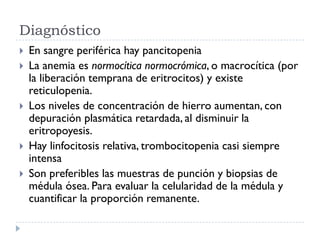 Diagnóstico
   En sangre periférica hay pancitopenia
   La anemia es normocítica normocrómica, o macrocítica (por
    la liberación temprana de eritrocitos) y existe
    reticulopenia.
   Los niveles de concentración de hierro aumentan, con
    depuración plasmática retardada, al disminuir la
    eritropoyesis.
   Hay linfocitosis relativa, trombocitopenia casi siempre
    intensa
   Son preferibles las muestras de punción y biopsias de
    médula ósea. Para evaluar la celularidad de la médula y
    cuantificar la proporción remanente.
 