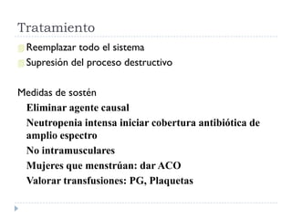 Tratamiento
 Reemplazar  todo el sistema
 Supresión del proceso destructivo


Medidas de sostén
 Eliminar agente causal
 Neutropenia intensa iniciar cobertura antibiótica de
 amplio espectro
 No intramusculares
 Mujeres que menstrúan: dar ACO
 Valorar transfusiones: PG, Plaquetas
 