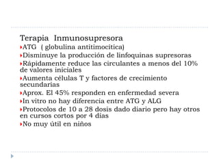 Terapia Inmunosupresora
ATG   ( globulina antitimocítica)
Disminuye la producción de linfoquinas supresoras
Rápidamente reduce las circulantes a menos del 10%
de valores iniciales
Aumenta células T y factores de crecimiento
secundarias
Aprox. El 45% responden en enfermedad severa
In vitro no hay diferencia entre ATG y ALG
Protocolos de 10 a 28 dosis dado diario pero hay otros
en cursos cortos por 4 días
No muy útil en niños
 