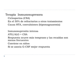 Terapia Inmunosupresora
 Ciclosporina (CSA)
 En el 50% de refractarios a otros tratamientos
 Causa HTA, convulsiones (hipomagnasemia)

 Inmunosupresión intensa
 ATG/ALG + CSA
 Respuesta ocurre más temprano y las recaídas son
 menos frecuentes
 Conviene en niños
 Si se asocia G-CSF mejor respuesta
 