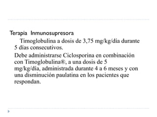Terapia Inmunosupresora
    Timoglobulina a dosis de 3,75 mg/kg/día durante
  5 días consecutivos.
  Debe administrarse Ciclosporina en combinación
  con Timoglobulina®, a una dosis de 5
  mg/kg/día, administrada durante 4 a 6 meses y con
  una disminución paulatina en los pacientes que
  respondan.
 