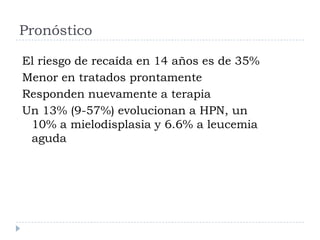 Pronóstico

El riesgo de recaída en 14 años es de 35%
Menor en tratados prontamente
Responden nuevamente a terapia
Un 13% (9-57%) evolucionan a HPN, un
 10% a mielodisplasia y 6.6% a leucemia
 aguda
 