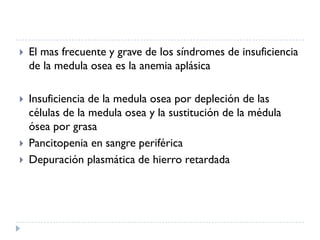    El mas frecuente y grave de los síndromes de insuficiencia
    de la medula osea es la anemia aplásica

   Insuficiencia de la medula osea por depleción de las
    células de la medula osea y la sustitución de la médula
    ósea por grasa
   Pancitopenia en sangre periférica
   Depuración plasmática de hierro retardada
 