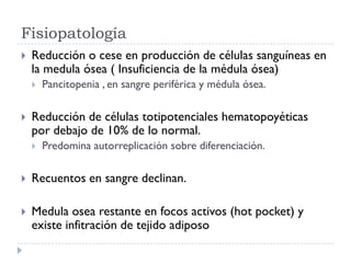 Fisiopatología
   Reducción o cese en producción de células sanguíneas en
    la medula ósea ( Insuficiencia de la médula ósea)
       Pancitopenia , en sangre periférica y médula ósea.

   Reducción de células totipotenciales hematopoyéticas
    por debajo de 10% de lo normal.
       Predomina autorreplicación sobre diferenciación.

   Recuentos en sangre declinan.

   Medula osea restante en focos activos (hot pocket) y
    existe infitración de tejido adiposo
 