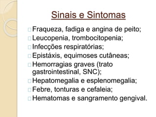 Sinais e Sintomas 
Fraqueza, fadiga e angina de peito; 
Leucopenia, trombocitopenia; 
Infecções respiratórias; 
Epistáxis, equimoses cutâneas; 
Hemorragias graves (trato 
gastrointestinal, SNC); 
Hepatomegalia e esplenomegalia; 
Febre, tonturas e cefaleia; 
Hematomas e sangramento gengival. 
 