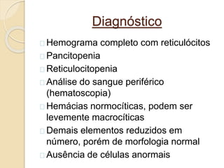 Diagnóstico 
Hemograma completo com reticulócitos 
Pancitopenia 
Reticulocitopenia 
Análise do sangue periférico 
(hematoscopia) 
Hemácias normocíticas, podem ser 
levemente macrocíticas 
Demais elementos reduzidos em 
número, porém de morfologia normal 
Ausência de células anormais 
 