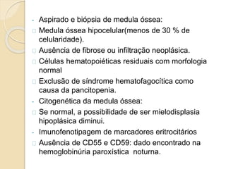 - Aspirado e biópsia de medula óssea: 
Medula óssea hipocelular(menos de 30 % de 
celularidade). 
Ausência de fibrose ou infiltração neoplásica. 
Células hematopoiéticas residuais com morfologia 
normal 
Exclusão de síndrome hematofagocítica como 
causa da pancitopenia. 
- Citogenética da medula óssea: 
Se normal, a possibilidade de ser mielodisplasia 
hipoplásica diminui. 
- Imunofenotipagem de marcadores eritrocitários 
Ausência de CD55 e CD59: dado encontrado na 
hemoglobinúria paroxística noturna. 
 