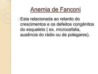 Anemia de Fanconi 
Esta relacionada ao retardo do 
crescimentos e os defeitos congênitos 
do esqueleto ( ex. microcefalia, 
ausência do rádio ou de polegares). 
 