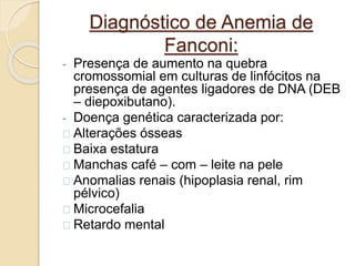 Diagnóstico de Anemia de 
Fanconi: 
- Presença de aumento na quebra 
cromossomial em culturas de linfócitos na 
presença de agentes ligadores de DNA (DEB 
– diepoxibutano). 
- Doença genética caracterizada por: 
Alterações ósseas 
Baixa estatura 
Manchas café – com – leite na pele 
Anomalias renais (hipoplasia renal, rim 
pélvico) 
Microcefalia 
Retardo mental 
 
