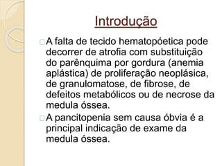 Introdução 
A falta de tecido hematopóetica pode 
decorrer de atrofia com substituição 
do parênquima por gordura (anemia 
aplástica) de proliferação neoplásica, 
de granulomatose, de fibrose, de 
defeitos metabólicos ou de necrose da 
medula óssea. 
A pancitopenia sem causa óbvia é a 
principal indicação de exame da 
medula óssea. 
 