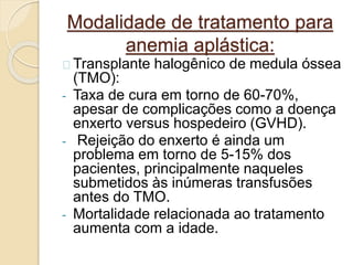 Modalidade de tratamento para 
anemia aplástica: 
Transplante halogênico de medula óssea 
(TMO): 
- Taxa de cura em torno de 60-70%, 
apesar de complicações como a doença 
enxerto versus hospedeiro (GVHD). 
- Rejeição do enxerto é ainda um 
problema em torno de 5-15% dos 
pacientes, principalmente naqueles 
submetidos às inúmeras transfusões 
antes do TMO. 
- Mortalidade relacionada ao tratamento 
aumenta com a idade. 
 