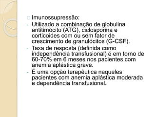 Imunossupressão: 
- Utilizado a combinação de globulina 
antitimócito (ATG), ciclosporina e 
corticoides com ou sem fator de 
crescimento de granulócitos (G-CSF). 
- Taxa de resposta (definida como 
independência transfusional) é em torno de 
60-70% em 6 meses nos pacientes com 
anemia aplástica grave. 
- É uma opção terapêutica naqueles 
pacientes com anemia aplástica moderada 
e dependência transfusional. 
 