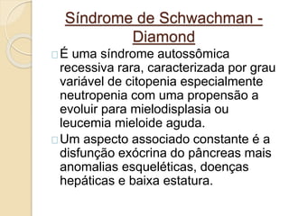 Síndrome de Schwachman - 
Diamond 
É uma síndrome autossômica 
recessiva rara, caracterizada por grau 
variável de citopenia especialmente 
neutropenia com uma propensão a 
evoluir para mielodisplasia ou 
leucemia mieloide aguda. 
Um aspecto associado constante é a 
disfunção exócrina do pâncreas mais 
anomalias esqueléticas, doenças 
hepáticas e baixa estatura. 
 