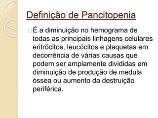 Definição de Pancitopenia 
É a diminuição no hemograma de 
todas as principais linhagens celulares 
eritrócitos, leucócitos e plaquetas em 
decorrência de várias causas que 
podem ser amplamente divididas em 
diminuição de produção de medula 
óssea ou aumento da destruição 
periférica. 
 