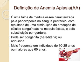 Definição de Anemia Aplasia(AA) 
É uma falha da medula óssea caracterizada 
pela pancitopenia no sangue periférico, com 
resultado de uma diminuição da produção de 
células sanguíneas na medula óssea, e pela 
substituição por gordura. 
Pode ser congênita (hereditária) ou 
adquirida. 
Mais frequente em indivíduos de 10-25 anos 
ou maiores que 60 anos. 
 