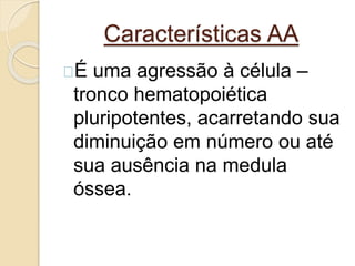 Características AA 
É uma agressão à célula – 
tronco hematopoiética 
pluripotentes, acarretando sua 
diminuição em número ou até 
sua ausência na medula 
óssea. 
 