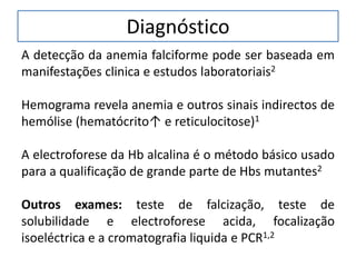 Diagnóstico
A detecção da anemia falciforme pode ser baseada em
manifestações clinica e estudos laboratoriais2
Hemograma revela anemia e outros sinais indirectos de
hemólise (hematócrito↑ e reticulocitose)1
A electroforese da Hb alcalina é o método básico usado
para a qualificação de grande parte de Hbs mutantes2
Outros exames: teste de falcização, teste de
solubilidade e electroforese acida, focalização
isoeléctrica e a cromatografia liquida e PCR1,2
 