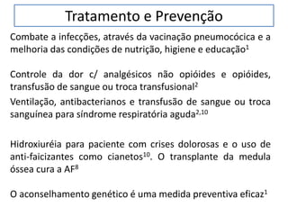 Tratamento e Prevenção
Combate a infecções, através da vacinação pneumocócica e a
melhoria das condições de nutrição, higiene e educação1
Controle da dor c/ analgésicos não opióides e opióides,
transfusão de sangue ou troca transfusional2
Ventilação, antibacterianos e transfusão de sangue ou troca
sanguínea para síndrome respiratória aguda2,10
Hidroxiuréia para paciente com crises dolorosas e o uso de
anti-faicizantes como cianetos10. O transplante da medula
óssea cura a AF8
O aconselhamento genético é uma medida preventiva eficaz1
 