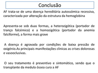 Conclusão
AF trata-se de uma doença hereditária autossómica recessiva,
caracterizada por alteração da estrutura da hemoglobina
Apresenta-se sob duas formas, a heterozigótica (portador de
tranço falcémico) e a homozigótica (portador da anemia
falciforme), a forma mais grave
A doença é agravada por condições de baixa pressão de
oxigénio.As principais manifestações clinicas as crises dolorosas
e vasooclusivas.
O seu tratamento é preventivo e sintomático, sendo que o
transplante da medula óssea cura a AF
 