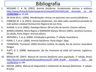 Bibliografia
1. MESIANO C. A. M, (2001). Anemia falciforme. Fundamentos teóricos e práticos;
http://www.cff.org.br/sistemas/geral/revista/pdf/10/infa03.pdf Acessado no dia
13/09/2024 as 15:32h
2. DA SILVA M.A.L. (2006). Manifestações clinicas em pacientes com anemia falciforme ;
3. FERREIRA M. C. B, (2012). Doenças falciformes: Um olhar sobre assistência prestada na
rede pública estadual-Homocentro Regional de Juiz Fora;
4. KUMAR, V, et al. (2005). Patologia Básica. (8ª ed.).Rio de Janeiro. Elsevier editora;
5. BORGES-OSORIO, Maria Regina e ROBINSON Wanyce Miriam (2001). Genética humana,
2a edição, Porto Alegre: Artmed editora;
6. ANTHONY J. F, et al. (2000). Introdução a genética. 7a edição, Guanabarra
7. PERIN, C. F, et al. (2000). Anemia Falciforme. Porto Alegre. 56pp
8. THOMPSON, Thompson (2002).Genética médica. 6a edição, Rio de Janeiro: Guanabara
Koogan.
9. PLATT, O. S. (2008). Hydroxyurea for the treatment of sickle cell anemia. Inglaterra.
239pp
10. BRASILIA-DF, (2007). Manual de anemia falciforme para população, 1a edição, Brasil;
http://bvsms.saude.gov.br/bvs/publicacoes/07_0206_M.pdf Acessado nao dia
13/09/2014 as 14h
11. ANVISA, (2001). Manual de diagnóstico e tratamento de doenças falcémicas. 1a edição.
Brasília;
 