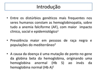 Introdução
• Entre os distúrbios genéticos mais frequentes nos
seres humanos constam as hemoglobinopatia, sobre
tudo a anemia falciforme (AF), com maior impacto
clinico, social e epidemiológico1
• Prevalência maior em pessoas de raça negra e
populações do mediterrâneo2
• A causa da doença é uma mutação de ponto no gene
da globina beta da hemoglobina, originando uma
hemoglobina anormal (Hb S) ao invés da
hemoglobina normal (Hb A)1
 
