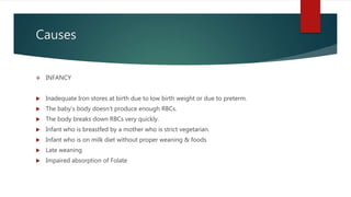 Causes
 INFANCY
 Inadequate Iron stores at birth due to low birth weight or due to preterm.
 The baby’s body doesn’t produce enough RBCs.
 The body breaks down RBCs very quickly.
 Infant who is breastfed by a mother who is strict vegetarian.
 Infant who is on milk diet without proper weaning & foods
 Late weaning
 Impaired absorption of Folate
 