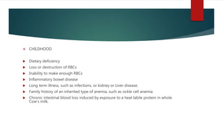  CHILDHOOD
 Dietary deficiency
 Loss or destruction of RBCs
 Inability to make enough RBCs
 Inflammatory bowel disease
 Long term illness, such as infections, or kidney or Liver disease.
 Family history of an inherited type of anemia, such as sickle cell anemia.
 Chronic intestinal blood loss induced by exposure to a heat labile protein in whole
Cow’s milk.
 