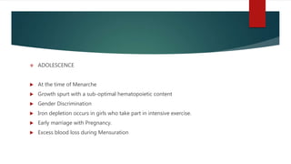  ADOLESCENCE
 At the time of Menarche
 Growth spurt with a sub-optimal hematopoietic content
 Gender Discrimination
 Iron depletion occurs in girls who take part in intensive exercise.
 Early marriage with Pregnancy.
 Excess blood loss during Mensuration
 