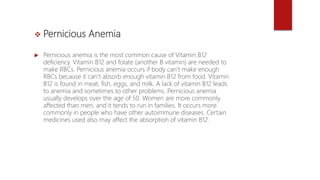  Pernicious Anemia
 Pernicious anemia is the most common cause of Vitamin B12
deficiency. Vitamin B12 and folate (another B vitamin) are needed to
make RBCs. Pernicious anemia occurs if body can’t make enough
RBCs because it can’t absorb enough vitamin B12 from food. Vitamin
B12 is found in meat, fish, eggs, and milk. A lack of vitamin B12 leads
to anemia and sometimes to other problems. Pernicious anemia
usually develops over the age of 50. Women are more commonly
affected than men, and it tends to run in families. It occurs more
commonly in people who have other autoimmune diseases. Certain
medicines used also may affect the absorption of vitamin B12.
 