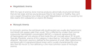  Megaloblastic Anemia
With this type of anemia, bone marrow produces abnormally structured red blood
that are too large and too young because they’re not mature or healthy, they can't
carry oxygen throughout your body very well. Megaloblastic anemia is caused by too
little vitamin B12 (cobalamin) or vitamin B9 (folate).
 Microcytic Anemia
In microcytic anemia, the red blood cells (erythrocytes) are usually also hypochromic
(red blood cells appear paler than usual). This is reflected by a lower-than-normal
corpuscular haemoglobin concentration (MCHC), a measure representing the
of haemoglobin per unit volume of fluid inside the cell; normally about 32-36 g/dL.
Typically, therefore, anemia of this category is described as "microcytic, hypochromic
anaemia". Microcytic anemia is defined as the presence of small, often hypochromic,
red blood cells in a peripheral blood smear and is usually characterized by a low
(less than 83 micron 3). Iron deficiency is the most common cause of microcytic
anemia.
 