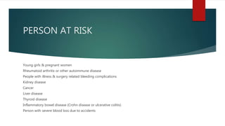 PERSON AT RISK
Young girls & pregnant women
Rheumatoid arthritis or other autoimmune disease
People with illness & surgery related bleeding complications
Kidney disease
Cancer
Liver disease
Thyroid disease
Inflammatory bowel disease (Crohn disease or ulcerative colitis)
Person with severe blood loss due to accidents
 