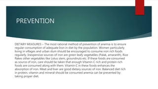 PREVENTION
DIETARY MEASURES – The most rational method of prevention of anemia is to ensure
regular consumption of adequate Iron in diet by the population. Women particularly
living in villages and urban slum should be encouraged to consume iron rich foods
regularly. Inexpensive sources of iron are green leafy vegetables (Palak, amaranth), Rice
flakes other vegetables like Lotus stem, groundnuts etc. If these foods are consumed
as source of iron, care should be taken that enough Vitamin C rich and protein rich
foods are consumed along with them. Vitamin C in these foods enhances the
absorption of iron. Meat and liver are good dietary sources of iron. Balanced diet rich
in protein, vitamin and mineral should be consumed anemia can be prevented by
taking proper diet.
 