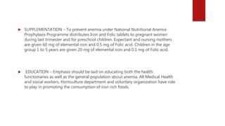 SUPPLEMENTATION – To prevent anemia under National Nutritional Anemia
Prophylaxis Programme distributes Iron and Folic tablets to pregnant women
during last trimester and for preschool children. Expectant and nursing mothers
are given 60 mg of elemental iron and 0.5 mg of Folic acid. Children in the age
group 1 to 5 years are given 20 mg of elemental iron and 0.1 mg of Folic acid.
 EDUCATION – Emphasis should be laid on educating both the health
functionaries as well as the general population about anemia. All Medical Health
and social workers, Horticulture department and voluntary organization have role
to play in promoting the consumption of iron rich foods.
 