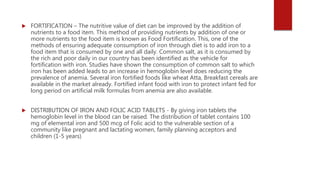  FORTIFICATION – The nutritive value of diet can be improved by the addition of
nutrients to a food item. This method of providing nutrients by addition of one or
more nutrients to the food item is known as Food Fortification. This, one of the
methods of ensuring adequate consumption of iron through diet is to add iron to a
food item that is consumed by one and all daily. Common salt, as it is consumed by
the rich and poor daily in our country has been identified as the vehicle for
fortification with iron. Studies have shown the consumption of common salt to which
iron has been added leads to an increase in hemoglobin level does reducing the
prevalence of anemia. Several iron fortified foods like wheat Atta, Breakfast cereals are
available in the market already. Fortified infant food with iron to protect infant fed for
long period on artificial milk formulas from anemia are also available.
 DISTRIBUTION OF IRON AND FOLIC ACID TABLETS - By giving iron tablets the
hemoglobin level in the blood can be raised. The distribution of tablet contains 100
mg of elemental iron and 500 mcg of Folic acid to the vulnerable section of a
community like pregnant and lactating women, family planning acceptors and
children (1-5 years)
 