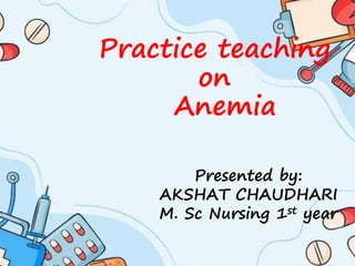 Practice teaching
on
Anemia
Presented by:
AKSHAT CHAUDHARI
M. Sc Nursing 1st year
 