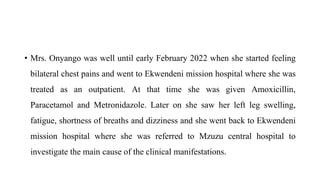 • Mrs. Onyango was well until early February 2022 when she started feeling
bilateral chest pains and went to Ekwendeni mission hospital where she was
treated as an outpatient. At that time she was given Amoxicillin,
Paracetamol and Metronidazole. Later on she saw her left leg swelling,
fatigue, shortness of breaths and dizziness and she went back to Ekwendeni
mission hospital where she was referred to Mzuzu central hospital to
investigate the main cause of the clinical manifestations.
 