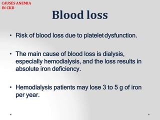Blood loss
• Risk of blood loss due to plateletdysfunction.
• The main cause of blood loss is dialysis,
especially hemodialysis, and the loss results in
absolute iron deficiency.
• Hemodialysis patients may lose 3 to 5 g of iron
per year.
CAUSES ANEMIA
IN CKD
 