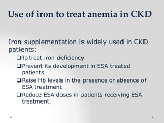 Use of iron to treat anemia in CKD
Iron supplementation is widely used in CKD
patients:
To treat iron deficiency
Prevent its development in ESA treated
patients
Raise Hb levels in the presence or absence of
ESA treatment
Reduce ESA doses in patients receiving ESA
treatment.
 