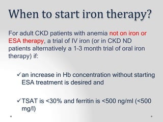 When to start iron therapy?
For adult CKD patients with anemia not on iron or
ESA therapy, a trial of IV iron (or in CKD ND
patients alternatively a 1–3 month trial of oral iron
therapy) if:
an increase in Hb concentration without starting
ESA treatment is desired and
TSAT is <30% and ferritin is <500 ng/ml (<500
mg/l)
 