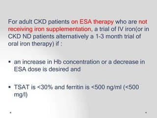 For adult CKD patients on ESA therapy who are not
receiving iron supplementation, a trial of IV iron(or in
CKD ND patients alternatively a 1–3 month trial of
oral iron therapy) if :
 an increase in Hb concentration or a decrease in
ESA dose is desired and
 TSAT is <30% and ferritin is <500 ng/ml (<500
mg/l)
 