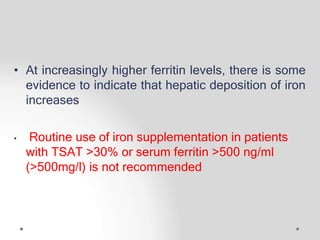 • At increasingly higher ferritin levels, there is some
evidence to indicate that hepatic deposition of iron
increases
• Routine use of iron supplementation in patients
with TSAT >30% or serum ferritin >500 ng/ml
(>500mg/l) is not recommended
 