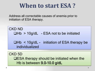 When to start ESA ?
CKD 5D
ESA therapy should be initiated when the
Hb is between 9.0–10.0 g/dL
Address all correctable causes of anemia prior to
initiation of ESA therapy.
CKD ND
Hb > 10g/dL - ESA not to be initiated
Hb < 10g/dL - initiation of ESA therapy be
individualized
 